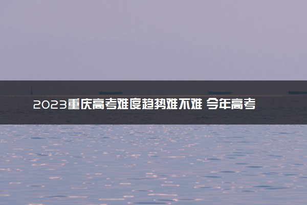 2023重庆高考难度趋势难不难 今年高考会更难吗