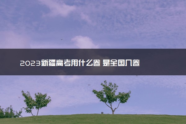 2023新疆高考用什么卷 是全国几卷