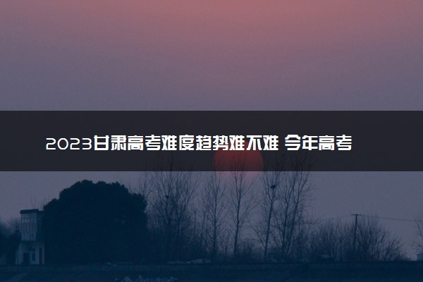 2023甘肃高考难度趋势难不难 今年高考会更难吗