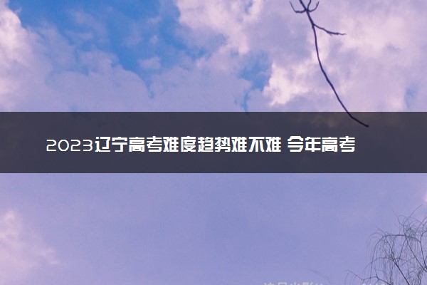 2023辽宁高考难度趋势难不难 今年高考会更难吗