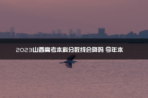 2023山西高考本科分数线会降吗 今年本科分数线预测