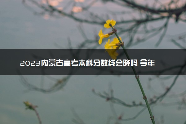 2023内蒙古高考本科分数线会降吗 今年本科分数线预测