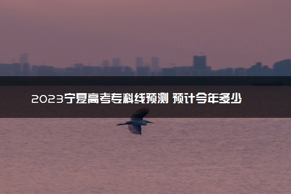 2023宁夏高考专科线预测 预计今年多少分能上专科