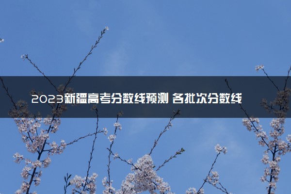 2023新疆高考分数线预测 各批次分数线预计是多少