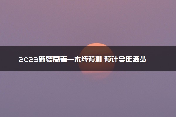 2023新疆高考一本线预测 预计今年多少分能上一本