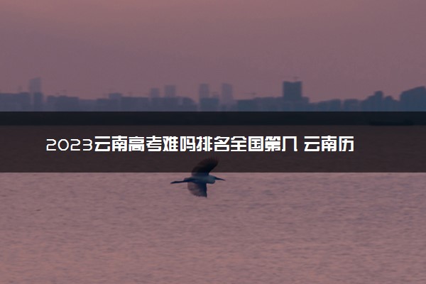 2023云南高考难吗排名全国第几 云南历年高考难度趋势