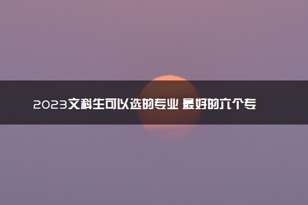 2023文科生可以选的专业 最好的六个专业是哪些