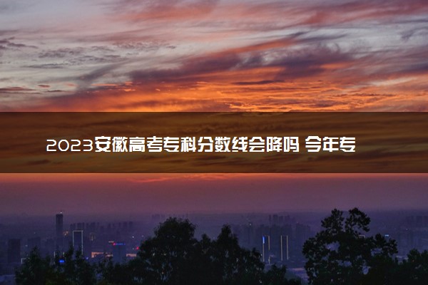 2023安徽高考专科分数线会降吗 今年专科分数线预测