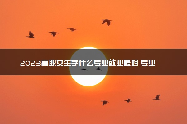 2023高职女生学什么专业就业最好 专业推荐