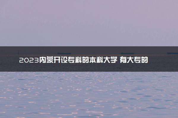 2023内蒙开设专科的本科大学 有大专的本科院校