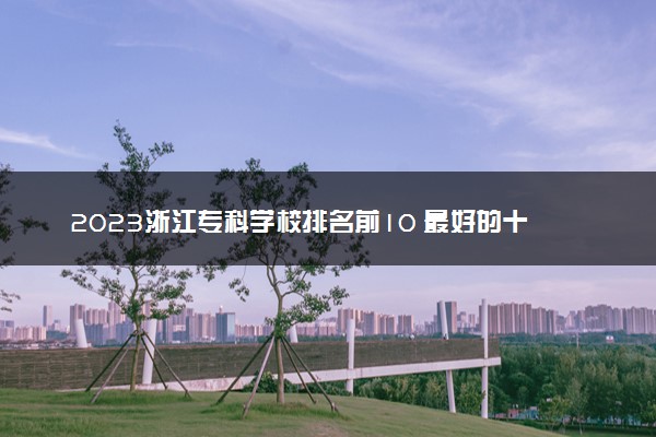 2023浙江专科学校排名前10 最好的十大公办专科院校