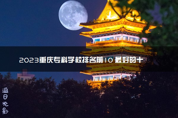 2023重庆专科学校排名前10 最好的十大公办专科院校