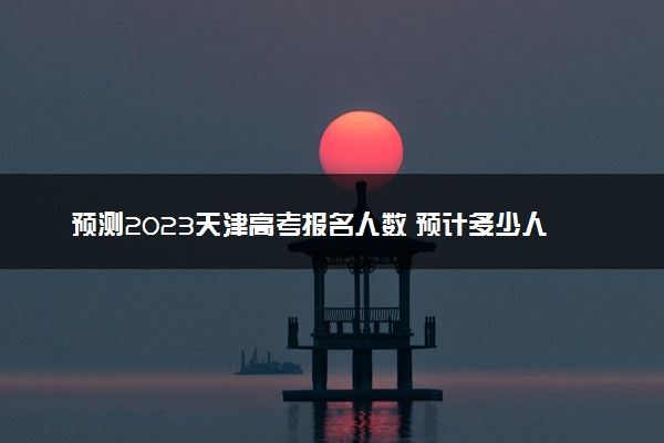 预测2023天津高考报名人数 预计多少人参加高考