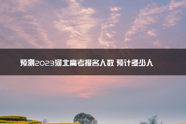 预测2023河北高考报名人数 预计多少人参加高考