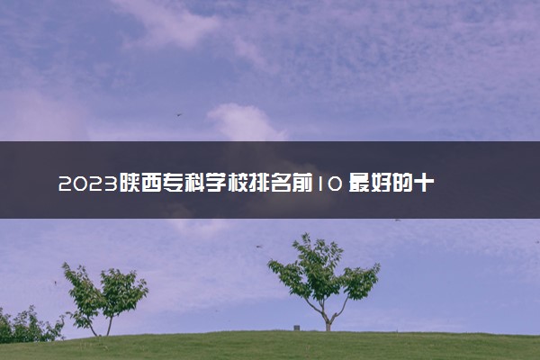 2023陕西专科学校排名前10 最好的十大公办专科院校