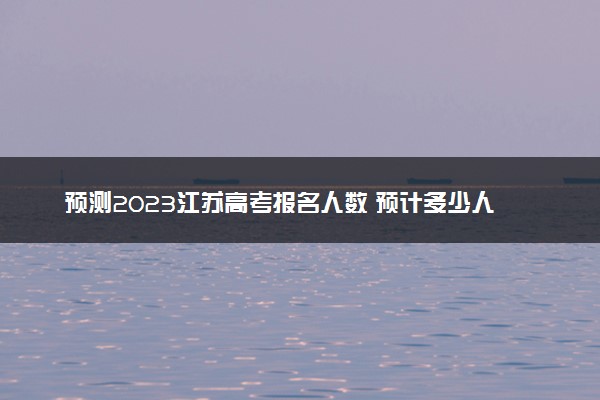 预测2023江苏高考报名人数 预计多少人参加高考