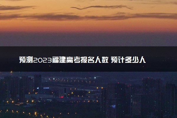 预测2023福建高考报名人数 预计多少人参加高考