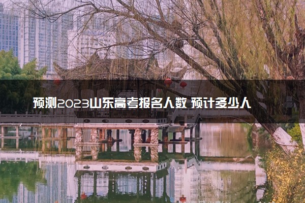 预测2023山东高考报名人数 预计多少人参加高考