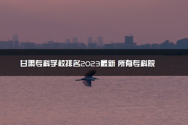 甘肃专科学校排名2023最新 所有专科院校名单