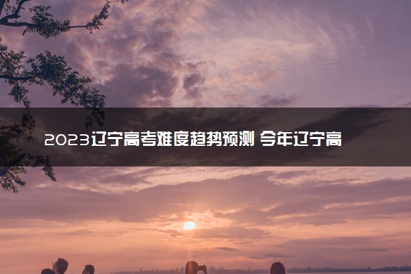 2023辽宁高考难度趋势预测 今年辽宁高考难不难