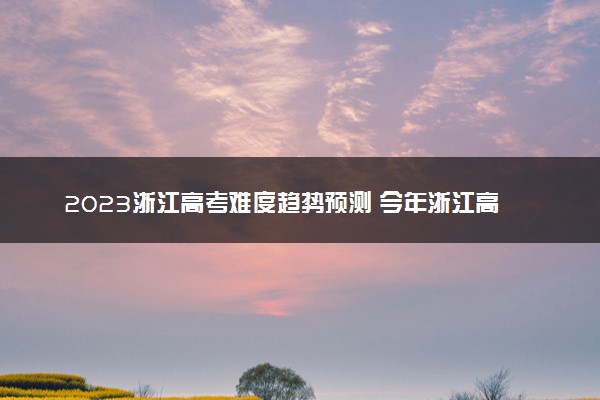 2023浙江高考难度趋势预测 今年浙江高考难不难