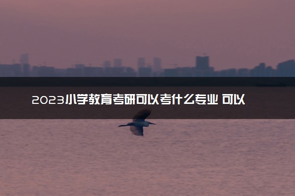 2023小学教育考研可以考什么专业 可以跨考吗