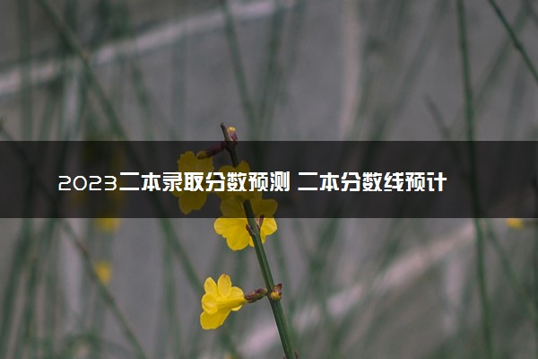 2023二本录取分数预测 二本分数线预计是多少