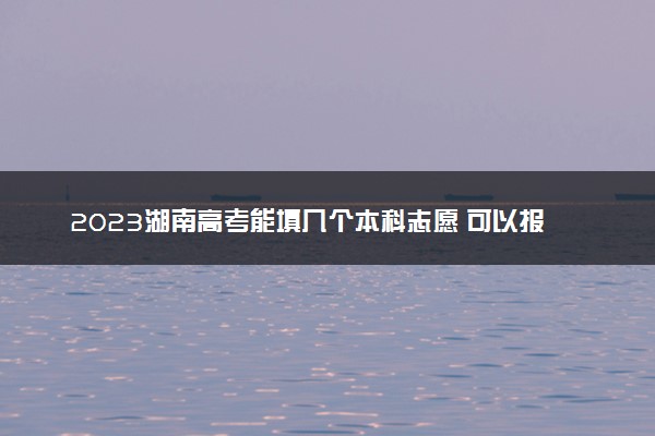 2023湖南高考能填几个本科志愿 可以报几个学校和专业