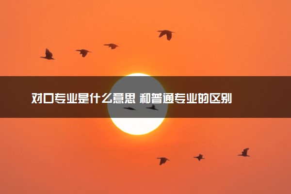 对口专业是什么意思 和普通专业的区别