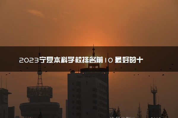 2023宁夏本科学校排名前10 最好的十大公办本科院校