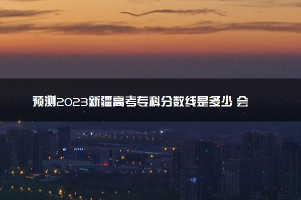 预测2023新疆高考专科分数线是多少 会上升还是下降