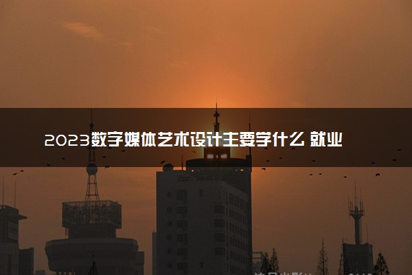 2023数字媒体艺术设计主要学什么 就业前景怎么样