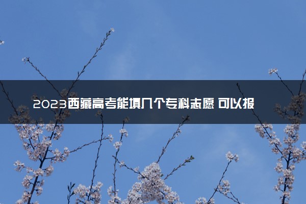 2023西藏高考能填几个专科志愿 可以报几个学校和专业