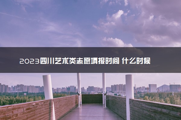 2023四川艺术类志愿填报时间 什么时候开始和截止