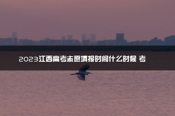 2023江西高考志愿填报时间什么时候 考完多久填志愿