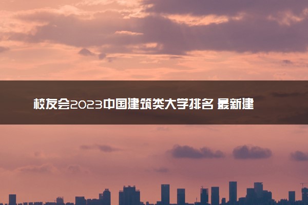 校友会2023中国建筑类大学排名 最新建筑类大学排行榜