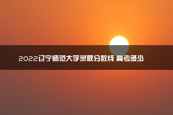 2022辽宁师范大学录取分数线 高考多少分能上