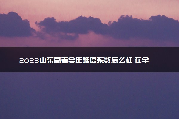 2023山东高考今年难度系数怎么样 在全国什么水平