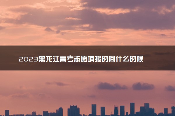 2023黑龙江高考志愿填报时间什么时候 具体填报和截止时间