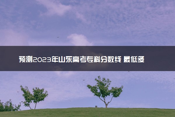 预测2023年山东高考专科分数线 最低多少分可以上专科