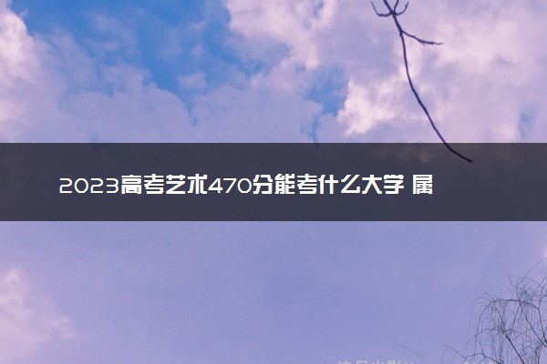 2023高考艺术470分能考什么大学 属于什么水平