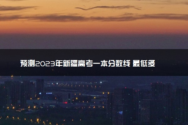 预测2023年新疆高考一本分数线 最低多少分可以上一本