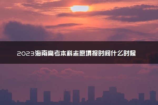 2023海南高考本科志愿填报时间什么时候 具体填报和截止时间