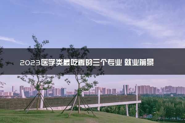 2023医学类最吃香的三个专业 就业前景怎么样