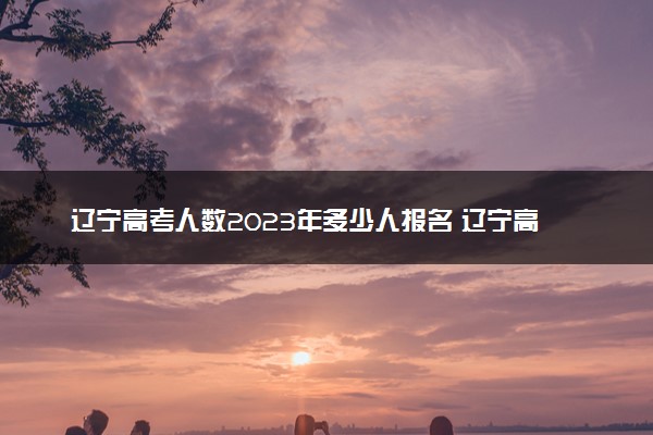 辽宁高考人数2023年多少人报名 辽宁高考报名人数预测