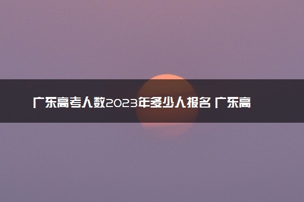 广东高考人数2023年多少人报名 广东高考报名人数预测