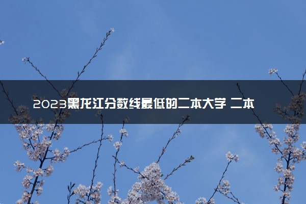 2023黑龙江分数线最低的二本大学 二本垫底的院校