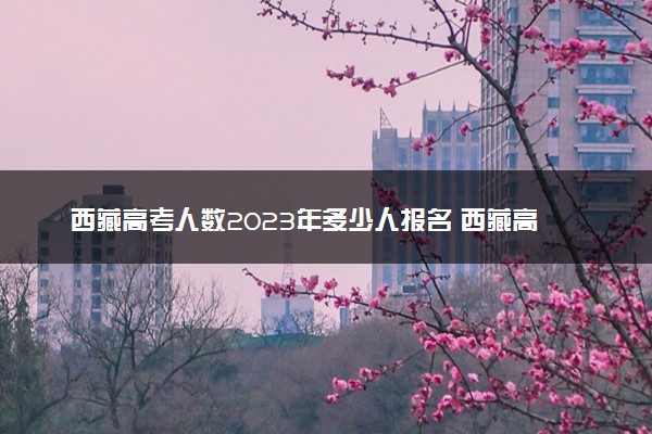 西藏高考人数2023年多少人报名 西藏高考报名人数预测