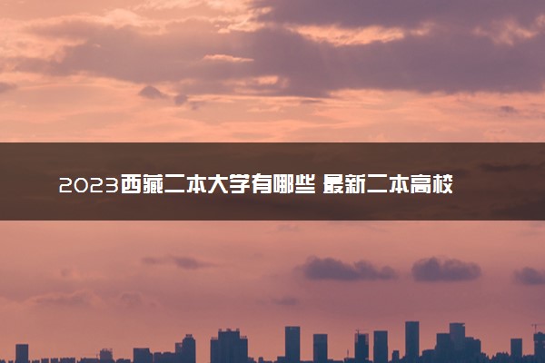 2023西藏二本大学有哪些 最新二本高校名单