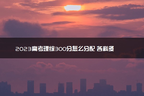 2023高考理综300分怎么分配 各科多少分